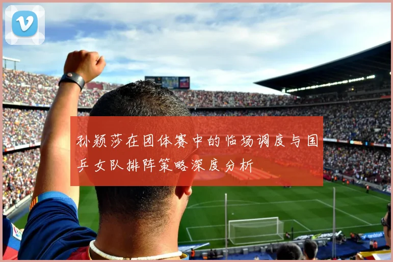 孙颖莎在团体赛中的临场调度与国乒女队排阵策略深度分析