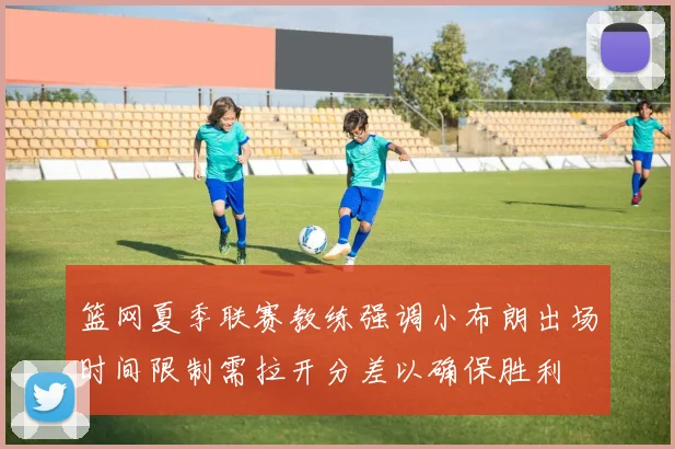 篮网夏季联赛教练强调小布朗出场时间限制需拉开分差以确保胜利
