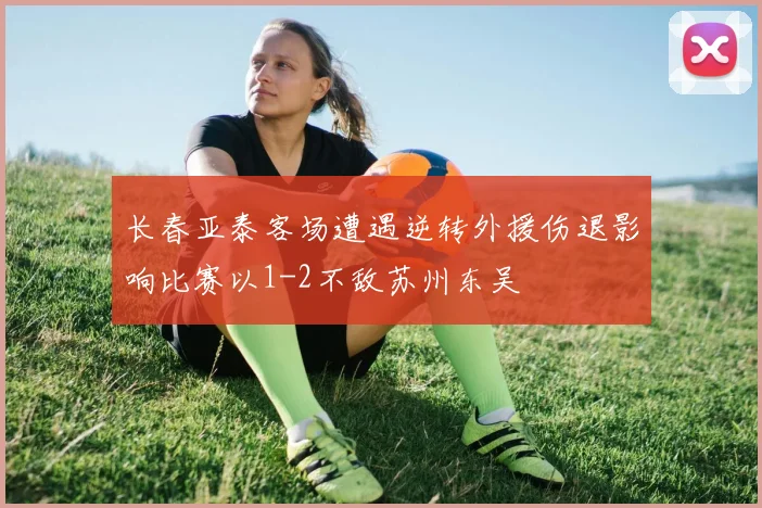 长春亚泰客场遭遇逆转外援伤退影响比赛以1-2不敌苏州东吴
