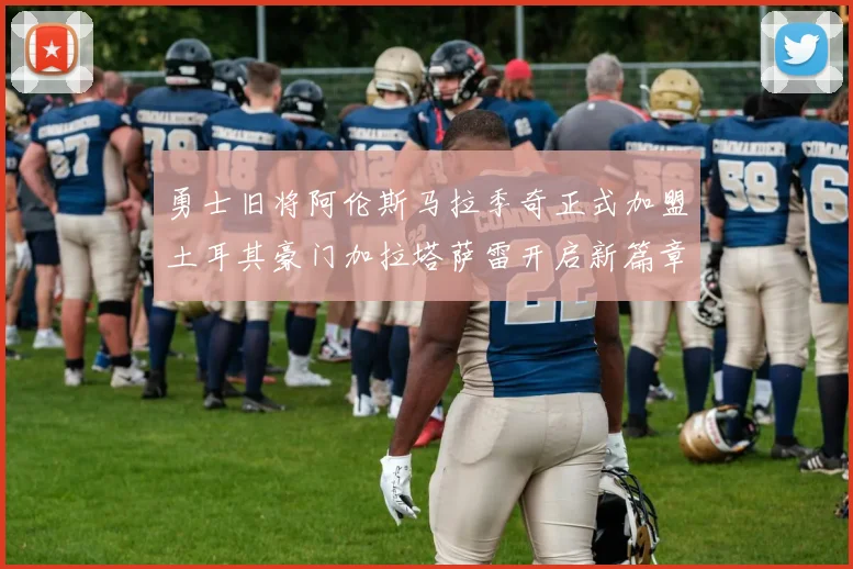 勇士旧将阿伦斯马拉季奇正式加盟土耳其豪门加拉塔萨雷开启新篇章