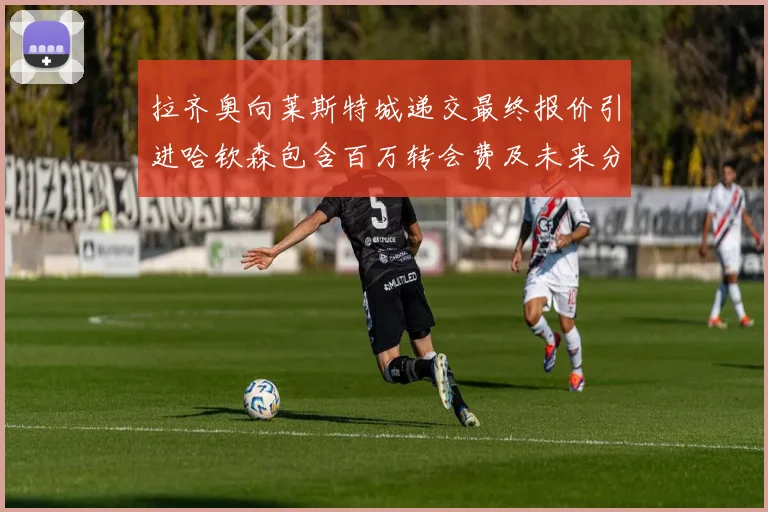 拉齐奥向莱斯特城递交最终报价引进哈钦森包含百万转会费及未来分成