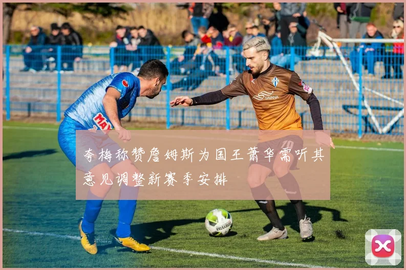 夸梅称赞詹姆斯为国王萧华需听其意见调整新赛季安排